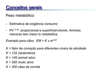 Peso metabólico:
- Estimativa de exigência consumo
- PV 0,75. proporcional a superfície/volume. Animais
menores tem maior tx metabólica.
Exemplo para cães: EM = K x w0,67
K = fator de correção para diferentes níveis de atividade
K = 132 (sedentário)
K = 145 animal ativo
K = 200 muito ativo
K = 300 cães de corrida
Conceitos gerais
 