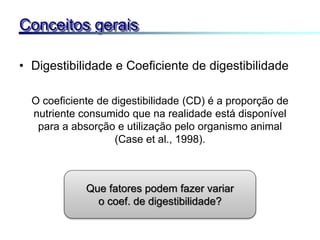 • Digestibilidade e Coeficiente de digestibilidade
Conceitos gerais
O coeficiente de digestibilidade (CD) é a proporção de
nutriente consumido que na realidade está disponível
para a absorção e utilização pelo organismo animal
(Case et al., 1998).
Que fatores podem fazer variar
o coef. de digestibilidade?
 