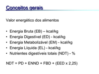 Valor energético dos alimentos
• Energia Bruta (EB) – kcal/kg
• Energia Digestível (ED) - kcal/kg
• Energia Metabolizável (EM) - kcal/kg
• Energia Líquida (EL) - kcal/kg
• Nutrientes digestíveis totais (NDT) - %
Conceitos gerais
NDT = PD + ENND + FBD + (EED x 2,25)
 