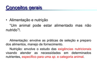 • Alimentação e nutrição
“Um animal pode estar alimentado mas não
nutrido”!.
Alimentação: envolve as práticas de seleção e preparo
dos alimentos, manejo de fornecimento.
Nutrição: envolve o estudo das exigências nutricionais
visando atender as necessidades em determinados
nutrientes, específico para uma sp. e categoria animal.
Conceitos gerais
 