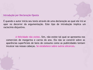 Introdução por Declaração Oposta
É quando o autor inicia seu texto através de uma declaração ao qual ele irá se
opor no decorrer da argumentação. Este tipo de introdução implica um
raciocínio disjuntivo.
A felicidade não existe. Sim, não existe tal qual se apresenta nos
comerciais de margarina e carros do ano. Ela não se constrói sobre as
aparências superficiais de bens de consumo como as publicidades tentam
inculcar nas nossas cabeças. Se estabelece sobre outros alicerces.
 