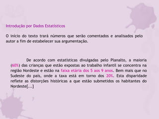 Introdução por Dados Estatísticos
O início do texto trará números que serão comentados e analisados pelo
autor a fim de estabelecer sua argumentação.
De acordo com estatísticas divulgadas pelo Planalto, a maioria
(60%) das crianças que estão expostas ao trabalho infantil se concentra na
região Nordeste e estão na faixa etária dos 5 aos 9 anos. Bem mais que no
Sudeste do país, onde a taxa está em torno dos 20%. Esta disparidade
reflete as distorções históricas a que estão submetidos os habitantes do
Nordeste[...]
 