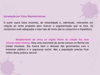 Introdução por Fatos Representativos
O autor usará fatos recentes, de notoriedade e, sobretudo, relevantes em
relação ao tema proposta para ilustrar a argumentação que se fará. Os
raciocínios mais adequados a este tipo de texto são os conjuntivo e hipotético.
Desabamento de terra na região Norte da cidade faz mais
vítimas neste inverno. Esta uma manchete de jornal comum no Recife nos
meses chuvosos. Ela ilustra bem o descaso dos governantes com o
interesse público e a segurança social. Mas a população precisa ficar
refém desta prática nociva?
 