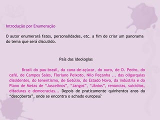 Introdução por Enumeração
O autor enumerará fatos, personalidades, etc. a fim de criar um panorama
do tema que será discutido.
País das ideologias 
          Brasil do pau-brasil, da cana-de-açúcar, do ouro, de D. Pedro, do
café, de Campos Sales, Floriano Peixoto, Nilo Peçanha ... das oligarquias
dissidentes, do tenentismo, de Getúlio, do Estado Novo, da indústria e do
Plano de Metas de “Juscelinos”, “Jangos”, “Jânios”, renúncias, suicídios,
ditaduras e democracias... Depois de praticamente quinhentos anos da
“descoberta”, onde se encontra o achado europeu? 
 