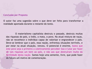 Conclusão por Proposta
O autor faz uma sugestão sobre o que deve ser feito para transformar a
realidade apontada durante o restante do texto.
O materialismo capitalista destruiu o passado, destruiu muitas
das riquezas do país, o índio, a mata, o povo. Na atual mistura de raças,
não se reconhece o indivíduo capaz de valorizar e engrandecer o país.
Deve-se lembrar que o país, essa nação, enfrentou situações terríveis, e
por estar na atual situação, venceu. O potencial é enorme, basta que
este povo seja o primeiro a coletivamente perceber isso e lutar por fazer
de tais riquezas um bem ao país, e não aos que destruíram muito da
fertilidade desta nação. Somos hoje uma semente, livre, que pode fazer
do futuro um motivo de comemoração. 
 