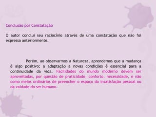 Conclusão por Constatação
O autor conclui seu raciocínio através de uma constatação que não foi
expressa anteriormente.
Porém, ao observarmos a Natureza, aprendemos que a mudança
é algo positivo; a adaptação a novas condições é essencial para a
continuidade da vida. Facilidades do mundo moderno devem ser
aproveitadas, por questão de praticidade, conforto, necessidade, e não
como meios ordinários de preencher o espaço da insatisfação pessoal ou
da vaidade do ser humano.
 