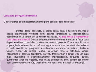 Conclusão por Questionamento
O autor parte de um questionamento para concluir seu raciocínio.
Dentro desse contexto, o Brasil entra para o terceiro milênio e
apaga quinhentas velinhas sem ganhar presente! A independência
econômica está longe de se tornar realidade. O que resta é comemorar
com pizza e carnaval? O mais adequado e convincente é deixar a festa para
depois e trilhar o caminho do desenvolvimento próprio. Educar e politizar a
população brasileira, fazer reforma agrária, combater as violências urbana
e rural, investir em programas assistenciais, combater o racismo, tratar a
Saúde, cuidar da Justiça; enfim, reformar toda a estrutura social,
econômica e política brasileira. Talvez, transformar o Brasil em um país
mais igualitário e economicamente independente, requeira outros
quinhentos anos de história, mas estes quinhentos anos podem ser muito
bem comemorados se nós, brasileiros, começarmos a trabalhar desde já.
 