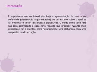 Introdução
É importante que na introdução haja a apresentação da tese a ser
defendida (dissertação argumentativa) ou do assunto sobre o qual se
vai informar o leitor (dissertação expositiva). O modo como você fará
isso será aprimorado a cada nova redação que produzir. Quanto mais
experiente for o escritor, mais naturalmente será elaborada cada uma
das partes da dissertação.
 