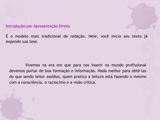 Introdução por Apresentação Direta
É o modelo mais tradicional de redação. Nele, você inicia seu texto já
expondo sua tese.
Vivemos na era em que para nos inserir no mundo profissional
devemos portar de boa formação e informação. Nada melhor para obtê-las
do que sendo leitor assíduo, quem pratica a leitura está fazendo o mesmo
com a consciência, o raciocínio e a visão crítica.
 
