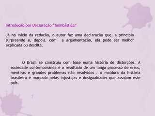 Introdução por Declaração “bombástica”
Já no início da redação, o autor faz uma declaração que, a princípio
surpreende e, depois, com a argumentação, ela pode ser melhor
explicada ou desdita.
O Brasil se construiu com base numa história de distorções. A
sociedade contemporânea é o resultado de um longo processo de erros,
mentiras e grandes problemas não resolvidos . A moldura da história
brasileira é marcada pelas injustiças e desigualdades que assolam este
país.
 