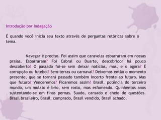 Introdução por Indagação
É quando você inicia seu texto através de perguntas retóricas sobre o
tema.
Navegar é preciso. Foi assim que caravelas esbarraram em nossas
praias. Esbarraram? Foi Cabral ou Duarte, descobridor há pouco
descoberto? O passado foi-se sem deixar notícias, mas, e o agora? É
corrupção ou futebol? Sem-terras ou carnaval? Deixemos então o momento
presente, que se tornará passado também incerto frente ao futuro. Mas
que futuro? Venceremos? Ficaremos assim? Brasil, potência do terceiro
mundo, um mulato é brio, sem rosto, mas esfomeado. Quinhentos anos
sustentando-se em finas pernas. Suado, cansado e cheio de questões.
Brasil brasileiro, Brasil, comprado, Brasil vendido, Brasil achado. 
 