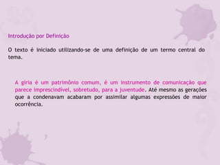 Introdução por Definição
O texto é iniciado utilizando-se de uma definição de um termo central do
tema.
A gíria é um patrimônio comum, é um instrumento de comunicação que
parece imprescindível, sobretudo, para a juventude. Até mesmo as gerações
que a condenavam acabaram por assimilar algumas expressões de maior
ocorrência.
 