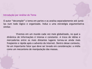 Introdução por Análise do Tema
O autor “decompõe” o tema em partes e as analisa separadamente até juntá-
las num todo lógico e organizado. Induz a uma estratégia argumentativa
similar.
Vivemos em um mundo cada vez mais globalizado, no qual a
dinâmica de informações é intensa e constante. A troca de idéias e
mercadorias entre os mais distantes lugares tornou-se ainda mais
freqüente e rápida após o advento da internet. Dentro desse contexto,
há um importante fator que deve ser levado em consideração: a mídia
como um mecanismo de manipulação das massas.
 