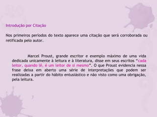 Introdução por Citação
Nos primeiros períodos do texto aparece uma citação que será corroborada ou
retificada pelo autor.
Marcel Proust, grande escritor e exemplo máximo de uma vida
dedicada unicamente à leitura e à literatura, disse em seus escritos “cada
leitor, quando lê, é um leitor de si mesmo”. O que Proust evidencia nessa
frase deixa em aberto uma série de interpretações que podem ser
realizadas a partir do hábito entusiástico e não visto como uma obrigação,
pela leitura.
 