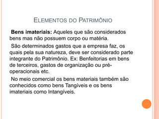ELEMENTOS DO PATRIMÔNIO
Bens imateriais: Aqueles que são considerados
bens mas não possuem corpo ou matéria.
São determinados gastos que a empresa faz, os
quais pela sua natureza, deve ser considerado parte
integrante do Patrimônio. Ex: Benfeitorias em bens
de terceiros, gastos de organização ou préoperacionais etc.
No meio comercial os bens materiais também são
conhecidos como bens Tangíveis e os bens
imateriais como Intangíveis.

 