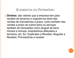 ELEMENTOS DO PATRIMÔNIO


Direitos: são valores que a empresa tem para
receber de terceiros e originam-se tanto das
vendas de mercadorias a prazo, como também das
vendas a prazo de outros bens ou serviços
também de transações como aluguel de bens
móveis e imóveis, empréstimos efetuados a
terceiros, etc. Ex: Duplicatas a Receber, Aluguéis a
Receber, Promissórias a receber

 