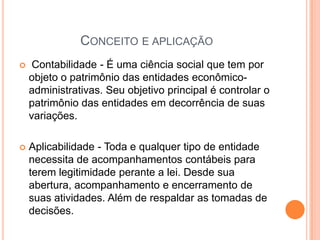CONCEITO E APLICAÇÃO


Contabilidade - É uma ciência social que tem por
objeto o patrimônio das entidades econômicoadministrativas. Seu objetivo principal é controlar o
patrimônio das entidades em decorrência de suas
variações.



Aplicabilidade - Toda e qualquer tipo de entidade
necessita de acompanhamentos contábeis para
terem legitimidade perante a lei. Desde sua
abertura, acompanhamento e encerramento de
suas atividades. Além de respaldar as tomadas de
decisões.

 