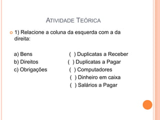 ATIVIDADE TEÓRICA


1) Relacione a coluna da esquerda com a da
direita:
a) Bens
b) Direitos
c) Obrigações

( ) Duplicatas a Receber
( ) Duplicatas a Pagar
( ) Computadores
( ) Dinheiro em caixa
( ) Salários a Pagar

 