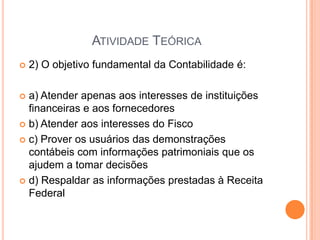 ATIVIDADE TEÓRICA


2) O objetivo fundamental da Contabilidade é:

a) Atender apenas aos interesses de instituições
financeiras e aos fornecedores
 b) Atender aos interesses do Fisco
 c) Prover os usuários das demonstrações
contábeis com informações patrimoniais que os
ajudem a tomar decisões
 d) Respaldar as informações prestadas à Receita
Federal


 