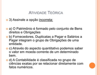 ATIVIDADE TEÓRICA


3) Assinale a opção incorreta:

a) O Patrimônio é formado pelo conjunto de Bens
direitos e Obrigações
 b) Fornecedores, Duplicatas a Pagar e Salários a
Pagar integram o grupo de Obrigações de uma
entidade.
 c) Através do aspecto quantitativo podemos saber
o valor em moeda corrente de um determinado
bem.
 d) A Contabilidade é classificada no grupo de
ciências exatas por se relacionar diretamente com
fatos numéricos.


 