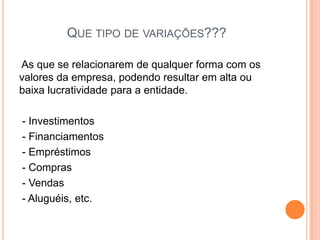 QUE TIPO DE VARIAÇÕES???
As que se relacionarem de qualquer forma com os
valores da empresa, podendo resultar em alta ou
baixa lucratividade para a entidade.
- Investimentos
- Financiamentos
- Empréstimos
- Compras
- Vendas
- Aluguéis, etc.

 
