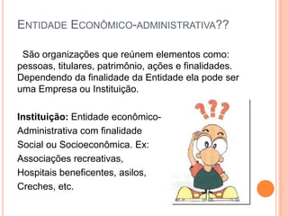 ENTIDADE ECONÔMICO-ADMINISTRATIVA??
São organizações que reúnem elementos como:
pessoas, titulares, patrimônio, ações e finalidades.
Dependendo da finalidade da Entidade ela pode ser
uma Empresa ou Instituição.
Instituição: Entidade econômicoAdministrativa com finalidade
Social ou Socioeconômica. Ex:
Associações recreativas,
Hospitais beneficentes, asilos,
Creches, etc.

 