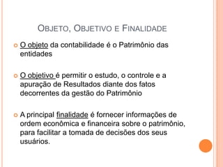 OBJETO, OBJETIVO E FINALIDADE


O objeto da contabilidade é o Patrimônio das
entidades



O objetivo é permitir o estudo, o controle e a
apuração de Resultados diante dos fatos
decorrentes da gestão do Patrimônio



A principal finalidade é fornecer informações de
ordem econômica e financeira sobre o patrimônio,
para facilitar a tomada de decisões dos seus
usuários.

 