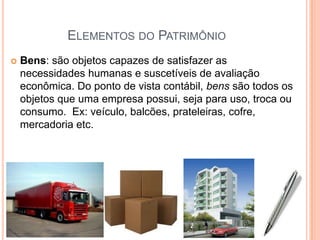 ELEMENTOS DO PATRIMÔNIO


Bens: são objetos capazes de satisfazer as
necessidades humanas e suscetíveis de avaliação
econômica. Do ponto de vista contábil, bens são todos os
objetos que uma empresa possui, seja para uso, troca ou
consumo. Ex: veículo, balcões, prateleiras, cofre,
mercadoria etc.

 
