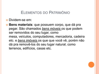 ELEMENTOS DO PATRIMÔNIO
Dividem-se em:
 Bens materiais: que possuem corpo, que dá pra
pegar. São chamados bens móveis os que podem
ser removidos do seu lugar, como
mesa, veículos, computadores, mercadoria, cadeira
etc. e bens imóveis os que que você vê, porém não
dá pra removê-los do seu lugar natural, como
terrenos, edifícios, casas etc.


 