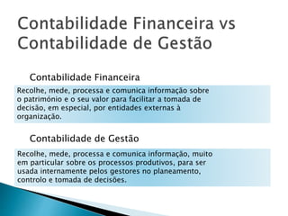 Contabilidade Financeira 
Recolhe, mede, processa e comunica informação sobre 
o património e o seu valor para facilitar a tomada de 
decisão, em especial, por entidades externas à 
organização. 
Contabilidade de Gestão 
Recolhe, mede, processa e comunica informação, muito 
em particular sobre os processos produtivos, para ser 
usada internamente pelos gestores no planeamento, 
controlo e tomada de decisões. 
