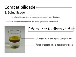 Compatibilidade
1. Solubilidade
Soluto: Componente em menor quantidade – será dissolvido
Solvente: Componente em maior quantidade – dissolverá
Óleo (Substância Apolar): Lipofílicos
Água (Substância Polar): Hidrofílicos
“Semelhante dissolve Seme
 