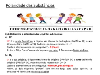 Polaridade das Substâncias
ELETRONEGATIVIDADE: F > O > N > Cl > Br > I > S > C > P > H
Ex1: Determine a polaridade das seguintes substâncias:
a) HF
b) O2
HF é o ácido fluorídrico, é ligado um átomo de hidrogênio (FAMÍLIA 1A) a um
átomo de flúor (FAMÍLIA 7A). Podemos então representar: H – F
Qual é o elemento mais eletronegativo? – F (Flúor)
Assim, o Flúor “puxa” com mais força em um polo  Temos uma Molécula Polar
O2 é o gás oxigênio, é ligado um átomo de oxigênio (FAMÍLIA 6A) a outro átomo de
oxigênio (FAMÍLIA 6A). Podemos então representar: O = O
Qual é o elemento mais eletronegativo? Nenhum, pois são iguais
Assim, os dois oxigênios “puxam” com mesma força para polos opostos, se
anulando  Temos uma Molécula Apolar
 