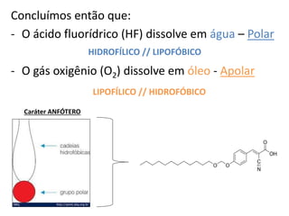 Concluímos então que:
- O ácido fluorídrico (HF) dissolve em água – Polar
- O gás oxigênio (O2) dissolve em óleo - Apolar
HIDROFÍLICO // LIPOFÓBICO
LIPOFÍLICO // HIDROFÓBICO
Caráter ANFÓTERO
 