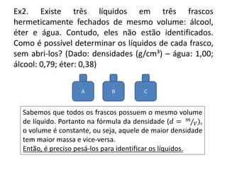 Ex2. Existe três líquidos em três frascos
hermeticamente fechados de mesmo volume: álcool,
éter e água. Contudo, eles não estão identificados.
Como é possível determinar os líquidos de cada frasco,
sem abri-los? (Dado: densidades (g/cm³) – água: 1,00;
álcool: 0,79; éter: 0,38)
A B C
Sabemos que todos os frascos possuem o mesmo volume
de líquido. Portanto na fórmula da densidade (𝑑 = 𝑚
𝑉),
o volume é constante, ou seja, aquele de maior densidade
tem maior massa e vice-versa.
Então, é preciso pesá-los para identificar os líquidos.
 