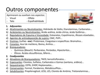 Outros componentes
Aprimoram ou auxiliam nos aspectos:
- Visual - Olfato
- Tato - Espalhabilidade
1. Adjuvantes
a) Alcalinizantes ou Neutralizantes: Hidróxido de Sódio, Etanolaminas, Carbonatos...
b) Acidulantes ou Neutralizantes: Ácido acético, ácido cítrico, ácido fosfórico...
c) Reguladores de Espuma e Viscosidade: Estearatos, Copolímeros, Álcoois etoxilados..
d) Agentes de antiredeposição de sujeira: CMC, PVPI...
e) Enzimas: (sufixo –ase): Proteinase, Coagulase e específicas: Bromalina...
f) Corantes: Azul de metileno, Bixina, Anilina....
g) Branqueadores
- Químicos (Bleach): Perboratos, Peróxidos, Hipocloritos...
- Óticos: Ácidos dissulfônicos, Bifenis...
2. Coadjuvantes
a) Ativadores de Branqueadores: TAED, benzofulfonatos...
b) Espessantes: Cloretos, Sulfatos, Carbonatos e Gomas (xantana, arábica)...
c) Sequestrantes: EDTA, EHDP, Heptanoatos...
d) Conservantes: Formol, Parabenos, Metabissulfitos...
e) Solubilizantes: Propilenoglicol, LESS, LES, Cloreto de Amônio, Trietanolaminas...
 