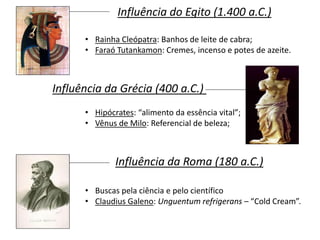 Influência do Egito (1.400 a.C.)
• Rainha Cleópatra: Banhos de leite de cabra;
• Faraó Tutankamon: Cremes, incenso e potes de azeite.
Influência da Grécia (400 a.C.)
• Hipócrates: “alimento da essência vital”;
• Vênus de Milo: Referencial de beleza;
Influência da Roma (180 a.C.)
• Buscas pela ciência e pelo científico
• Claudius Galeno: Unguentum refrigerans – “Cold Cream”.
 