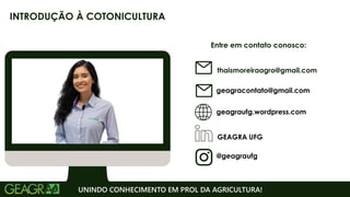 Entre em contato conosco:
geagraufg.wordpress.com
geagracontato@gmail.com
GEAGRA UFG
@geagraufg
UNINDO CONHECIMENTO EM PROL DA AGRICULTURA!
INTRODUÇÃO À COTONICULTURA
thaismoreiraagro@gmail.com
 