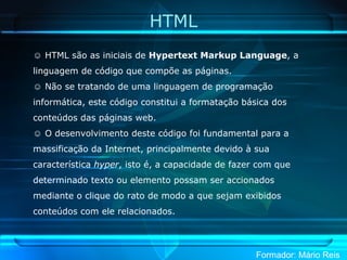 HTML HTML são as iniciais de  Hypertext Markup Language , a linguagem de código que compõe as páginas. Não se tratando de uma linguagem de programação informática, este código constitui a formatação básica dos conteúdos das páginas web. O desenvolvimento deste código foi fundamental para a massificação da Internet, principalmente devido à sua característica  hyper , isto é, a capacidade de fazer com que determinado texto ou elemento possam ser accionados mediante o clique do rato de modo a que sejam exibidos conteúdos com ele relacionados. 