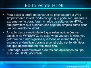 Editores de HTML  Para evitar a tarefa de construir as páginas para a Web simplesmente introduzindo código, que pode ser uma tarefa extremamente dura, foram criados os editores de HTML, que permitem que a construção seja tão simples como criar um documento no Word.  A razão desta simplicidade é que estas aplicações se baseiam no WYSIWYG, ou seja “what you see is what you get” que no fundo significa que todos os elementos que estamos a visualizar durante a construção serão idênticos aos que aparecerão no resultado final. Frontpage, Dreamweaver e outras são aplicações do tipo Editor de HTML WYSIWIG 
