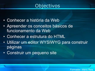 Objectivos Conhecer a história da Web Apreender os conceitos básicos de funcionamento da Web Conhecer a estrutura do HTML Utilizar um editor WYSIWYG para construir páginas Construir um pequeno site 