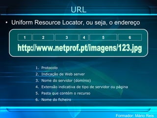 URL Uniform Resource Locator, ou seja, o endereço Protocolo Indicação de Web server Nome do servidor (domínio) Extensão indicativa de tipo de servidor ou página Pasta que contém o recurso Nome do ficheiro 1 2 3 4 5 6 http://www.netprof.pt/imagens/123.jpg 
