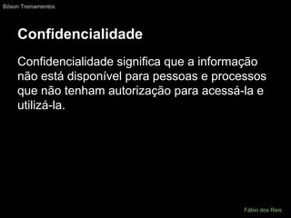Confidencialidade
Confidencialidade significa que a informação
não está disponível para pessoas e processos
que não tenham autorização para acessá-la e
utilizá-la.
Bóson Treinamentos
Fábio dos Reis
 