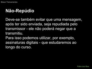 Não-Repúdio
Deve-se também evitar que uma mensagem,
após ter sido enviada, seja repudiada pelo
transmissor - ele não poderá negar que a
transmitiu.
Para isso podemos utilizar, por exemplo,
assinaturas digitais - que estudaremos ao
longo do curso.
Bóson Treinamentos
Fábio dos Reis
 