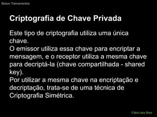 Criptografia de Chave Privada
Este tipo de criptografia utiliza uma única
chave.
O emissor utiliza essa chave para encriptar a
mensagem, e o receptor utiliza a mesma chave
para decriptá-la (chave compartilhada - shared
key).
Por utilizar a mesma chave na encriptação e
decriptação, trata-se de uma técnica de
Criptografia Simétrica.
Bóson Treinamentos
Fábio dos Reis
 