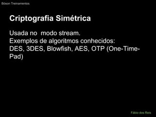 Criptografia Simétrica
Usada no modo stream.
Exemplos de algoritmos conhecidos:
DES, 3DES, Blowfish, AES, OTP (One-Time-
Pad)
Bóson Treinamentos
Fábio dos Reis
 