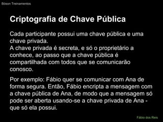 Criptografia de Chave Pública
Cada participante possui uma chave pública e uma
chave privada.
A chave privada é secreta, e só o proprietário a
conhece, ao passo que a chave pública é
compartilhada com todos que se comunicarão
conosco.
Por exemplo: Fábio quer se comunicar com Ana de
forma segura. Então, Fábio encripta a mensagem com
a chave pública de Ana, de modo que a mensagem só
pode ser aberta usando-se a chave privada de Ana -
que só ela possui.
Bóson Treinamentos
Fábio dos Reis
 