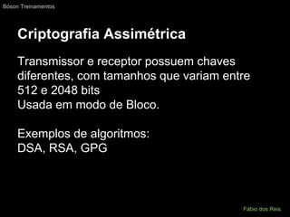 Criptografia Assimétrica
Transmissor e receptor possuem chaves
diferentes, com tamanhos que variam entre
512 e 2048 bits
Usada em modo de Bloco.
Exemplos de algoritmos:
DSA, RSA, GPG
Bóson Treinamentos
Fábio dos Reis
 