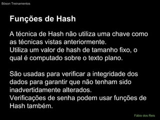 Funções de Hash
A técnica de Hash não utiliza uma chave como
as técnicas vistas anteriormente.
Utiliza um valor de hash de tamanho fixo, o
qual é computado sobre o texto plano.
São usadas para verificar a integridade dos
dados para garantir que não tenham sido
inadvertidamente alterados.
Verificações de senha podem usar funções de
Hash também.
Bóson Treinamentos
Fábio dos Reis
 