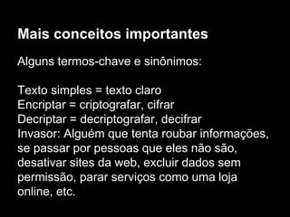 Mais conceitos importantes
Alguns termos-chave e sinônimos:
Texto simples = texto claro
Encriptar = criptografar, cifrar
Decriptar = decriptografar, decifrar
Invasor: Alguém que tenta roubar informações,
se passar por pessoas que eles não são,
desativar sites da web, excluir dados sem
permissão, parar serviços como uma loja
online, etc.
 