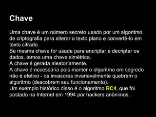 Chave
Uma chave é um número secreto usado por um algoritmo
de criptografia para alterar o texto plano e convertê-lo em
texto cifrado.
Se mesma chave for usada para encriptar e decriptar os
dados, temos uma chave simétrica.
A chave é gerada aleatoriamente.
A chave é necessária pois manter o algoritmo em segredo
não é efetivo - os invasores invariavelmente quebram o
algoritmo (descobrem seu funcionamento).
Um exemplo histórico disso é o algoritmo RC4, que foi
postado na Internet em 1994 por hackers anônimos.
 